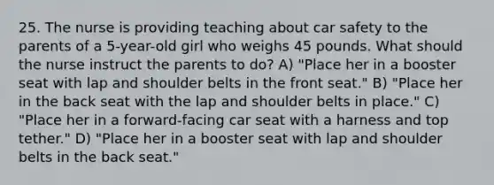 25. The nurse is providing teaching about car safety to the parents of a 5-year-old girl who weighs 45 pounds. What should the nurse instruct the parents to do? A) "Place her in a booster seat with lap and shoulder belts in the front seat." B) "Place her in the back seat with the lap and shoulder belts in place." C) "Place her in a forward-facing car seat with a harness and top tether." D) "Place her in a booster seat with lap and shoulder belts in the back seat."