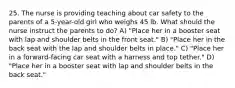 25. The nurse is providing teaching about car safety to the parents of a 5-year-old girl who weighs 45 lb. What should the nurse instruct the parents to do? A) "Place her in a booster seat with lap and shoulder belts in the front seat." B) "Place her in the back seat with the lap and shoulder belts in place." C) "Place her in a forward-facing car seat with a harness and top tether." D) "Place her in a booster seat with lap and shoulder belts in the back seat."