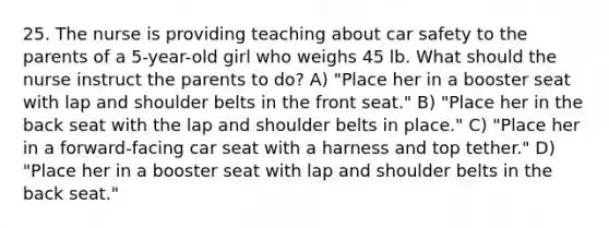 25. The nurse is providing teaching about car safety to the parents of a 5-year-old girl who weighs 45 lb. What should the nurse instruct the parents to do? A) "Place her in a booster seat with lap and shoulder belts in the front seat." B) "Place her in the back seat with the lap and shoulder belts in place." C) "Place her in a forward-facing car seat with a harness and top tether." D) "Place her in a booster seat with lap and shoulder belts in the back seat."