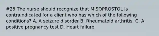 #25 The nurse should recognize that MISOPROSTOL is contraindicated for a client who has which of the following conditions? A. A seizure disorder B. Rheumatoid arthritis. C. A positive pregnancy test D. Heart failure