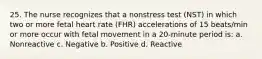 25. The nurse recognizes that a nonstress test (NST) in which two or more fetal heart rate (FHR) accelerations of 15 beats/min or more occur with fetal movement in a 20-minute period is: a. Nonreactive c. Negative b. Positive d. Reactive