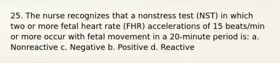 25. The nurse recognizes that a nonstress test (NST) in which two or more fetal heart rate (FHR) accelerations of 15 beats/min or more occur with fetal movement in a 20-minute period is: a. Nonreactive c. Negative b. Positive d. Reactive