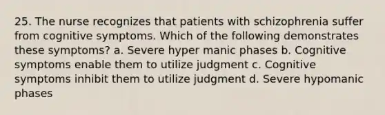 25. The nurse recognizes that patients with schizophrenia suffer from cognitive symptoms. Which of the following demonstrates these symptoms? a. Severe hyper manic phases b. Cognitive symptoms enable them to utilize judgment c. Cognitive symptoms inhibit them to utilize judgment d. Severe hypomanic phases