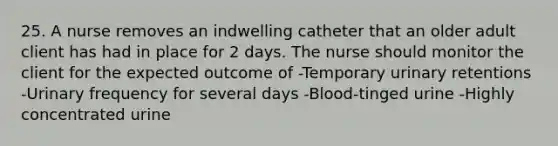 25. A nurse removes an indwelling catheter that an older adult client has had in place for 2 days. The nurse should monitor the client for the expected outcome of -Temporary urinary retentions -Urinary frequency for several days -Blood-tinged urine -Highly concentrated urine