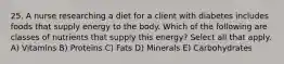 25. A nurse researching a diet for a client with diabetes includes foods that supply energy to the body. Which of the following are classes of nutrients that supply this energy? Select all that apply. A) Vitamins B) Proteins C) Fats D) Minerals E) Carbohydrates