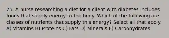 25. A nurse researching a diet for a client with diabetes includes foods that supply energy to the body. Which of the following are classes of nutrients that supply this energy? Select all that apply. A) Vitamins B) Proteins C) Fats D) Minerals E) Carbohydrates