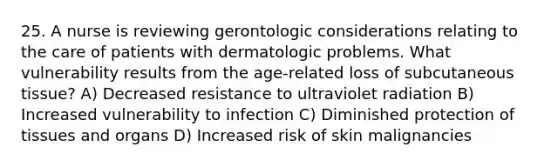 25. A nurse is reviewing gerontologic considerations relating to the care of patients with dermatologic problems. What vulnerability results from the age-related loss of subcutaneous tissue? A) Decreased resistance to ultraviolet radiation B) Increased vulnerability to infection C) Diminished protection of tissues and organs D) Increased risk of skin malignancies