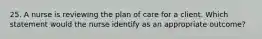 25. A nurse is reviewing the plan of care for a client. Which statement would the nurse identify as an appropriate outcome?