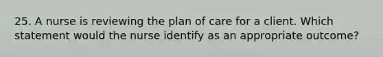 25. A nurse is reviewing the plan of care for a client. Which statement would the nurse identify as an appropriate outcome?