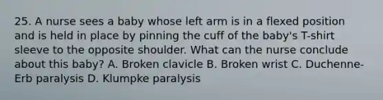 25. A nurse sees a baby whose left arm is in a flexed position and is held in place by pinning the cuff of the baby's T-shirt sleeve to the opposite shoulder. What can the nurse conclude about this baby? A. Broken clavicle B. Broken wrist C. Duchenne-Erb paralysis D. Klumpke paralysis