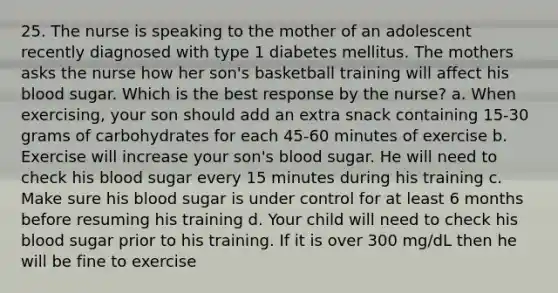 25. The nurse is speaking to the mother of an adolescent recently diagnosed with type 1 diabetes mellitus. The mothers asks the nurse how her son's basketball training will affect his blood sugar. Which is the best response by the nurse? a. When exercising, your son should add an extra snack containing 15-30 grams of carbohydrates for each 45-60 minutes of exercise b. Exercise will increase your son's blood sugar. He will need to check his blood sugar every 15 minutes during his training c. Make sure his blood sugar is under control for at least 6 months before resuming his training d. Your child will need to check his blood sugar prior to his training. If it is over 300 mg/dL then he will be fine to exercise