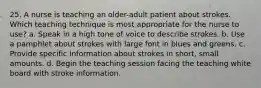 25. A nurse is teaching an older-adult patient about strokes. Which teaching technique is most appropriate for the nurse to use? a. Speak in a high tone of voice to describe strokes. b. Use a pamphlet about strokes with large font in blues and greens. c. Provide specific information about strokes in short, small amounts. d. Begin the teaching session facing the teaching white board with stroke information.