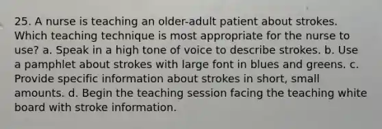 25. A nurse is teaching an older-adult patient about strokes. Which teaching technique is most appropriate for the nurse to use? a. Speak in a high tone of voice to describe strokes. b. Use a pamphlet about strokes with large font in blues and greens. c. Provide specific information about strokes in short, small amounts. d. Begin the teaching session facing the teaching white board with stroke information.