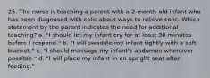 25. The nurse is teaching a parent with a 2-month-old infant who has been diagnosed with colic about ways to relieve colic. Which statement by the parent indicates the need for additional teaching? a. "I should let my infant cry for at least 30 minutes before I respond." b. "I will swaddle my infant tightly with a soft blanket." c. "I should massage my infant's abdomen whenever possible." d. "I will place my infant in an upright seat after feeding."