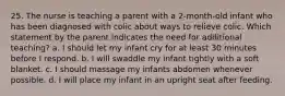 25. The nurse is teaching a parent with a 2-month-old infant who has been diagnosed with colic about ways to relieve colic. Which statement by the parent indicates the need for additional teaching? a. I should let my infant cry for at least 30 minutes before I respond. b. I will swaddle my infant tightly with a soft blanket. c. I should massage my infants abdomen whenever possible. d. I will place my infant in an upright seat after feeding.