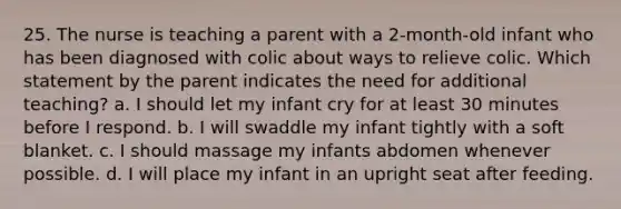 25. The nurse is teaching a parent with a 2-month-old infant who has been diagnosed with colic about ways to relieve colic. Which statement by the parent indicates the need for additional teaching? a. I should let my infant cry for at least 30 minutes before I respond. b. I will swaddle my infant tightly with a soft blanket. c. I should massage my infants abdomen whenever possible. d. I will place my infant in an upright seat after feeding.