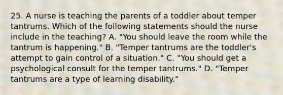 25. A nurse is teaching the parents of a toddler about temper tantrums. Which of the following statements should the nurse include in the teaching? A. "You should leave the room while the tantrum is happening." B. "Temper tantrums are the toddler's attempt to gain control of a situation." C. "You should get a psychological consult for the temper tantrums." D. "Temper tantrums are a type of learning disability."