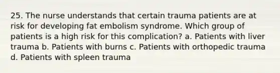 25. The nurse understands that certain trauma patients are at risk for developing fat embolism syndrome. Which group of patients is a high risk for this complication? a. Patients with liver trauma b. Patients with burns c. Patients with orthopedic trauma d. Patients with spleen trauma