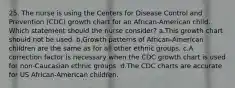 25. The nurse is using the Centers for Disease Control and Prevention (CDC) growth chart for an African-American child. Which statement should the nurse consider? a.This growth chart should not be used. b.Growth patterns of African-American children are the same as for all other ethnic groups. c.A correction factor is necessary when the CDC growth chart is used for non-Caucasian ethnic groups. d.The CDC charts are accurate for US African-American children.