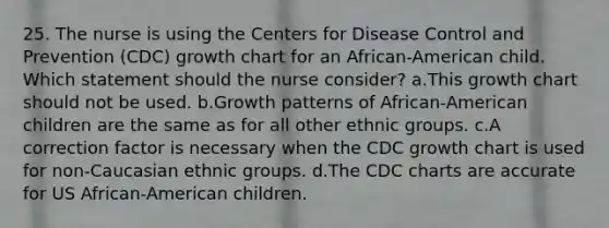 25. The nurse is using the Centers for Disease Control and Prevention (CDC) growth chart for an African-American child. Which statement should the nurse consider? a.This growth chart should not be used. b.Growth patterns of African-American children are the same as for all other ethnic groups. c.A correction factor is necessary when the CDC growth chart is used for non-Caucasian ethnic groups. d.The CDC charts are accurate for US African-American children.