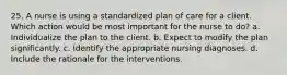 25. A nurse is using a standardized plan of care for a client. Which action would be most important for the nurse to do? a. Individualize the plan to the client. b. Expect to modify the plan significantly. c. Identify the appropriate nursing diagnoses. d. Include the rationale for the interventions.