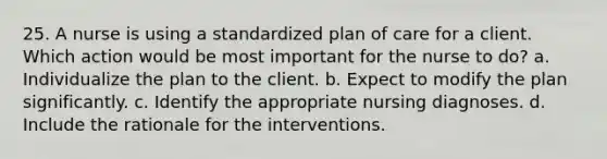 25. A nurse is using a standardized plan of care for a client. Which action would be most important for the nurse to do? a. Individualize the plan to the client. b. Expect to modify the plan significantly. c. Identify the appropriate nursing diagnoses. d. Include the rationale for the interventions.