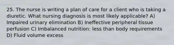 25. The nurse is writing a plan of care for a client who is taking a diuretic. What nursing diagnosis is most likely applicable? A) Impaired urinary elimination B) Ineffective peripheral tissue perfusion C) Imbalanced nutrition: less than body requirements D) Fluid volume excess