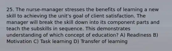 25. The nurse-manager stresses the benefits of learning a new skill to achieving the unit's goal of client satisfaction. The manager will break the skill down into its component parts and teach the subskills in sequence. This demonstrates understanding of which concept of education? A) Readiness B) Motivation C) Task learning D) Transfer of learning