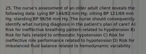 25. The nurse's assessment of an older adult client reveals the following data: Lying BP 144/82 mm Hg; sitting BP 121/69 mm Hg; standing BP 98/56 mm Hg. The nurse should consequently identify what nursing diagnosis in the patient's plan of care? A) Risk for ineffective breathing pattern related to hypotension B) Risk for falls related to orthostatic hypotension C) Risk for ineffective role performance related to hypotension D) Risk for imbalanced fluid balance related to hemodynamic variability