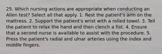 25. Which nursing actions are appropriate when conducting an Allen test? Select all that apply. 1. Rest the patient's arm on the mattress. 2. Support the patient's wrist with a rolled towel. 3. Tell the patient to relax the hand and then clench a fist. 4. Ensure that a second nurse is available to assist with the procedure. 5. Press the patient's radial and ulnar arteries using the index and middle fingers.