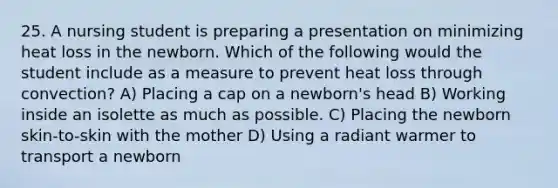 25. A nursing student is preparing a presentation on minimizing heat loss in the newborn. Which of the following would the student include as a measure to prevent heat loss through convection? A) Placing a cap on a newborn's head B) Working inside an isolette as much as possible. C) Placing the newborn skin-to-skin with the mother D) Using a radiant warmer to transport a newborn