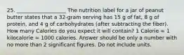 25. ___________________ The nutrition label for a jar of peanut butter states that a 32-gram serving has 15 g of fat, 8 g of protein, and 4 g of carbohydrates (after subtracting the fiber). How many Calories do you expect it will contain? 1 Calorie = 1 kilocalorie = 1000 calories. Answer should be only a number with no more than 2 significant figures. Do not include units.