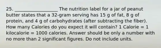 25. ___________________ The nutrition label for a jar of peanut butter states that a 32-gram serving has 15 g of fat, 8 g of protein, and 4 g of carbohydrates (after subtracting the fiber). How many Calories do you expect it will contain? 1 Calorie = 1 kilocalorie = 1000 calories. Answer should be only a number with no more than 2 significant figures. Do not include units.