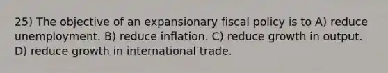 25) The objective of an expansionary fiscal policy is to A) reduce unemployment. B) reduce inflation. C) reduce growth in output. D) reduce growth in international trade.