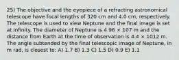 25) The objective and the eyepiece of a refracting astronomical telescope have focal lengths of 320 cm and 4.0 cm, respectively. The telescope is used to view Neptune and the final image is set at infinity. The diameter of Neptune is 4.96 × 107 m and the distance from Earth at the time of observation is 4.4 × 1012 m. The angle subtended by the final telescopic image of Neptune, in m rad, is closest to: A) 1.7 B) 1.3 C) 1.5 D) 0.9 E) 1.1