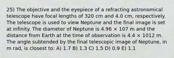 25) The objective and the eyepiece of a refracting astronomical telescope have focal lengths of 320 cm and 4.0 cm, respectively. The telescope is used to view Neptune and the final image is set at infinity. The diameter of Neptune is 4.96 × 107 m and the distance from Earth at the time of observation is 4.4 × 1012 m. The angle subtended by the final telescopic image of Neptune, in m rad, is closest to: A) 1.7 B) 1.3 C) 1.5 D) 0.9 E) 1.1