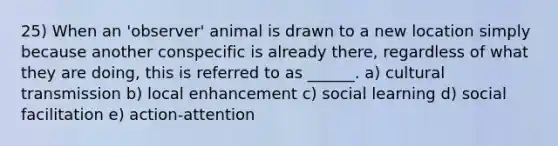 25) When an 'observer' animal is drawn to a new location simply because another conspecific is already there, regardless of what they are doing, this is referred to as ______. a) cultural transmission b) local enhancement c) social learning d) social facilitation e) action-attention