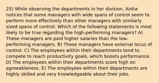 25) While observing the departments in her division, Aisha notices that some managers with wide spans of control seem to perform more effectively than other managers with similarly sized spans of control. Which of the following statements is most likely to be true regarding the high-performing managers? A) These managers are paid higher salaries than the low-performing managers. B) These managers have external locus of control. C) The employees within their departments tend to compete to reach productivity goals, which boosts performance. D) The employees within their departments score high on agreeableness. E) The employees within their departments are highly skilled and very knowledgeable about their jobs.