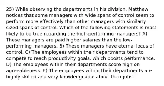 25) While observing the departments in his division, Matthew notices that some managers with wide spans of control seem to perform more effectively than other managers with similarly sized spans of control. Which of the following statements is most likely to be true regarding the high-performing managers? A) These managers are paid higher salaries than the low-performing managers. B) These managers have eternal locus of control. C) The employees within their departments tend to compete to reach productivity goals, which boosts performance. D) The employees within their departments score high on agreeableness. E) The employees within their departments are highly skilled and very knowledgeable about their jobs.