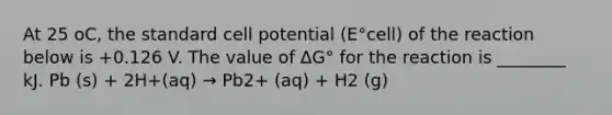 At 25 oC, the standard cell potential (E°cell) of the reaction below is +0.126 V. The value of ΔG° for the reaction is ________ kJ. Pb (s) + 2H+(aq) → Pb2+ (aq) + H2 (g)