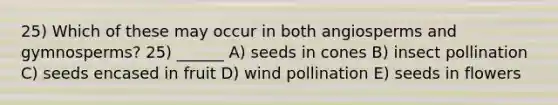 25) Which of these may occur in both angiosperms and gymnosperms? 25) ______ A) seeds in cones B) insect pollination C) seeds encased in fruit D) wind pollination E) seeds in flowers