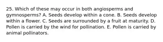 25. Which of these may occur in both angiosperms and gymnosperms? A. Seeds develop within a cone. B. Seeds develop within a flower. C. Seeds are surrounded by a fruit at maturity. D. Pollen is carried by the wind for pollination. E. Pollen is carried by animal pollinators.