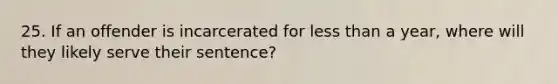 25. If an offender is incarcerated for less than a year, where will they likely serve their sentence?