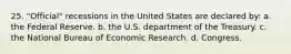 25. "Official" recessions in the United States are declared by: a. the Federal Reserve. b. the U.S. department of the Treasury. c. the National Bureau of Economic Research. d. Congress.