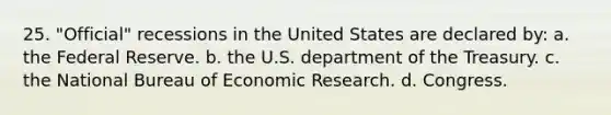 25. "Official" recessions in the United States are declared by: a. the Federal Reserve. b. the U.S. department of the Treasury. c. the National Bureau of Economic Research. d. Congress.