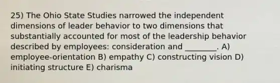 25) The Ohio State Studies narrowed the independent dimensions of leader behavior to two dimensions that substantially accounted for most of the leadership behavior described by employees: consideration and ________. A) employee-orientation B) empathy C) constructing vision D) initiating structure E) charisma