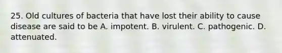 25. Old cultures of bacteria that have lost their ability to cause disease are said to be A. impotent. B. virulent. C. pathogenic. D. attenuated.