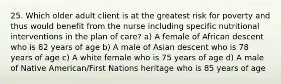 25. Which older adult client is at the greatest risk for poverty and thus would benefit from the nurse including specific nutritional interventions in the plan of care? a) A female of African descent who is 82 years of age b) A male of Asian descent who is 78 years of age c) A white female who is 75 years of age d) A male of Native American/First Nations heritage who is 85 years of age