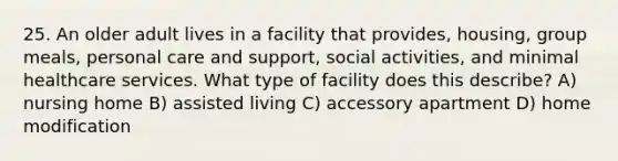 25. An older adult lives in a facility that provides, housing, group meals, personal care and support, social activities, and minimal healthcare services. What type of facility does this describe? A) nursing home B) assisted living C) accessory apartment D) home modification