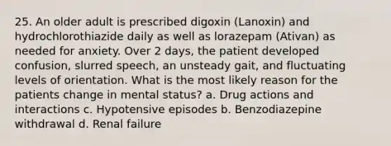 25. An older adult is prescribed digoxin (Lanoxin) and hydrochlorothiazide daily as well as lorazepam (Ativan) as needed for anxiety. Over 2 days, the patient developed confusion, slurred speech, an unsteady gait, and fluctuating levels of orientation. What is the most likely reason for the patients change in mental status? a. Drug actions and interactions c. Hypotensive episodes b. Benzodiazepine withdrawal d. Renal failure